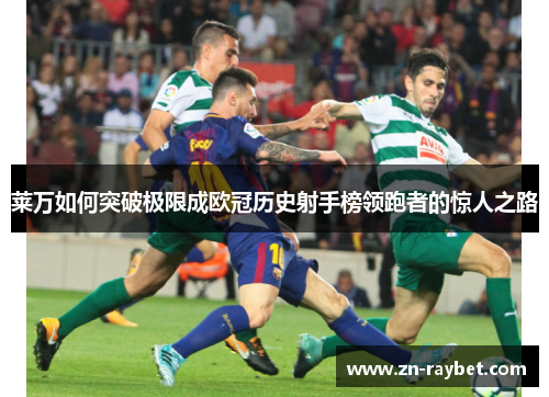 莱万如何突破极限成欧冠历史射手榜领跑者的惊人之路
