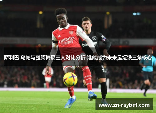 萨利巴 乌帕与楚阿梅尼三人对比分析 谁能成为未来足坛铁三角核心 萨利巴 乌帕与楚阿梅尼三人对比分析 谁能成为未来足坛铁三角核心