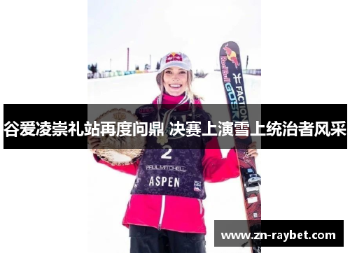 谷爱凌崇礼站再度问鼎 决赛上演雪上统治者风采