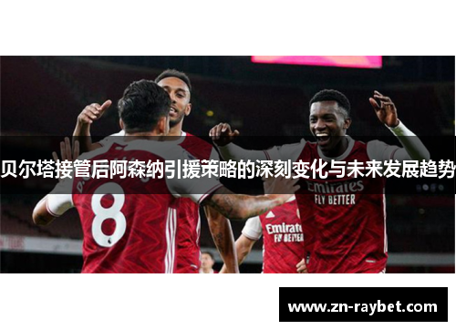 贝尔塔接管后阿森纳引援策略的深刻变化与未来发展趋势 贝尔塔接管后阿森纳引援策略的深刻变化与未来发展趋势