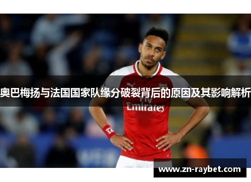 奥巴梅扬与法国国家队缘分破裂背后的原因及其影响解析