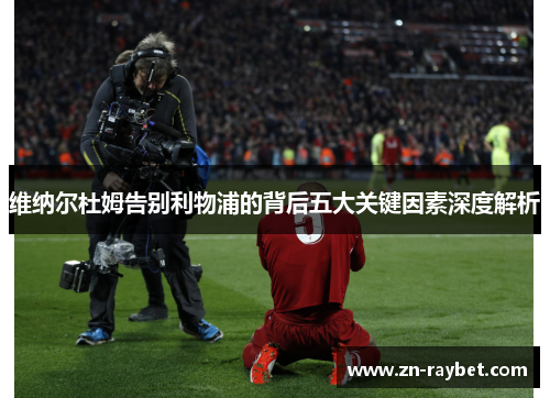 维纳尔杜姆告别利物浦的背后五大关键因素深度解析 维纳尔杜姆告别利物浦的背后五大关键因素深度解析