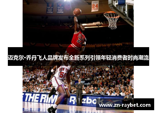 迈克尔·乔丹飞人品牌发布全新系列引领年轻消费者时尚潮流 迈克尔·乔丹飞人品牌发布全新系列引领年轻消费者时尚潮流
