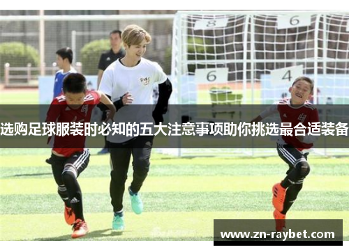 选购足球服装时必知的五大注意事项助你挑选最合适装备