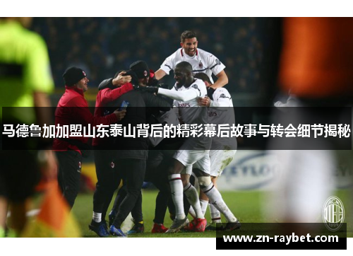 马德鲁加加盟山东泰山背后的精彩幕后故事与转会细节揭秘 马德鲁加加盟山东泰山背后的精彩幕后故事与转会细节揭秘