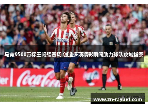 马竞9500万标王闪耀赛场 创造多项精彩瞬间助力球队攻城拔寨 马竞9500万标王闪耀赛场 创造多项精彩瞬间助力球队攻城拔寨
