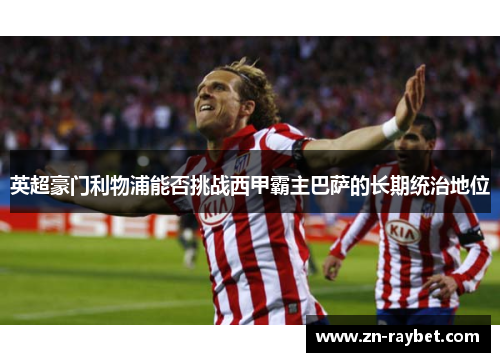 英超豪门利物浦能否挑战西甲霸主巴萨的长期统治地位 英超豪门利物浦能否挑战西甲霸主巴萨的长期统治地位