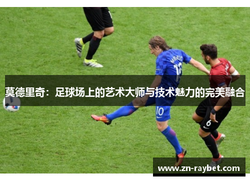 莫德里奇:足球场上的艺术大师与技术魅力的完美融合 莫德里奇:足球场上的艺术大师与技术魅力的完美融合