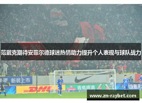 范戴克期待安菲尔德球迷热情助力提升个人表现与球队战力