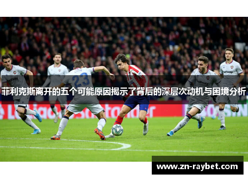 菲利克斯离开的五个可能原因揭示了背后的深层次动机与困境分析 菲利克斯离开的五个可能原因揭示了背后的深层次动机与困境分析