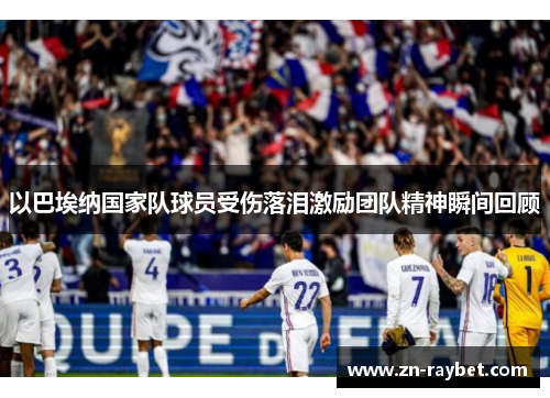 以巴埃纳国家队球员受伤落泪激励团队精神瞬间回顾