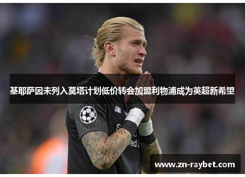 基耶萨因未列入莫塔计划低价转会加盟利物浦成为英超新希望 基耶萨因未列入莫塔计划低价转会加盟利物浦成为英超新希望