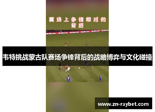 韦特挑战蒙古队赛场争锋背后的战略博弈与文化碰撞 韦特挑战蒙古队赛场争锋背后的战略博弈与文化碰撞