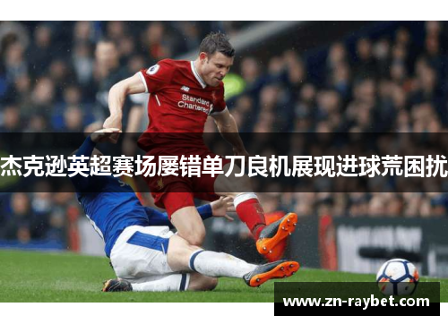 杰克逊英超赛场屡错单刀良机展现进球荒困扰 杰克逊英超赛场屡错单刀良机展现进球荒困扰